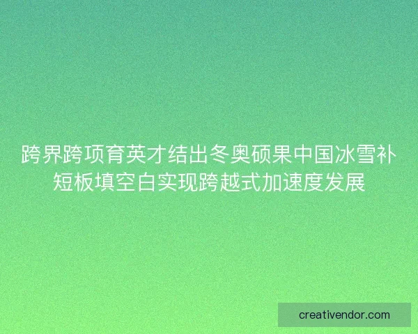 跨界跨项育英才结出冬奥硕果中国冰雪补短板填空白实现跨越式加速度发展