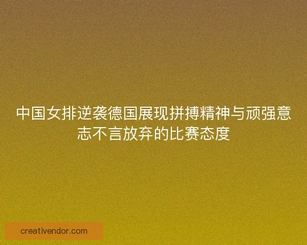中国女排逆袭德国展现拼搏精神与顽强意志不言放弃的比赛态度