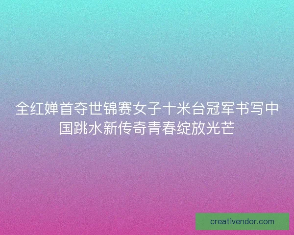 全红婵首夺世锦赛女子十米台冠军书写中国跳水新传奇青春绽放光芒