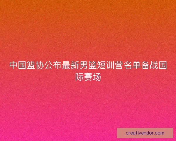 中国篮协公布最新男篮短训营名单备战国际赛场