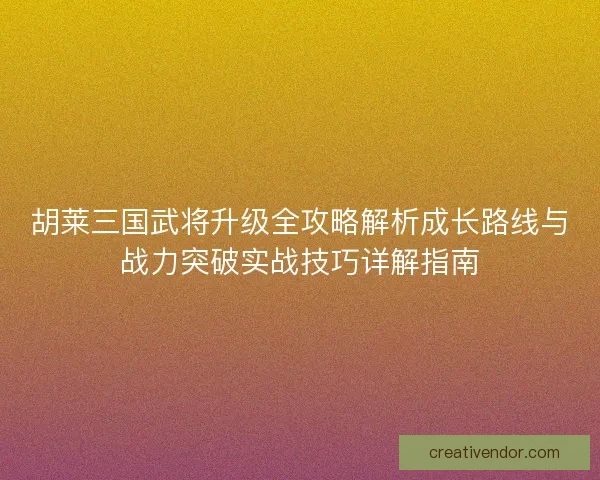 胡莱三国武将升级全攻略解析成长路线与战力突破实战技巧详解指南