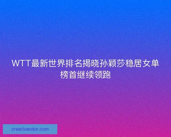 WTT最新世界排名揭晓孙颖莎稳居女单榜首继续领跑