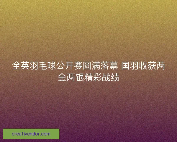 全英羽毛球公开赛圆满落幕 国羽收获两金两银精彩战绩