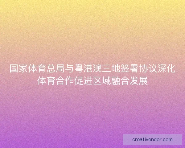 国家体育总局与粤港澳三地签署协议深化体育合作促进区域融合发展